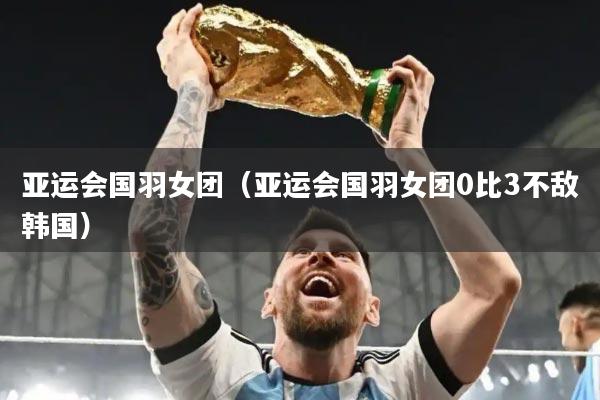 亚运会国羽女团(亚运会国羽女团0比3不敌韩国)