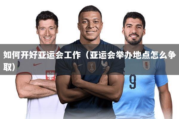 如何开好亚运会工作（亚运会举办地点怎么争取）