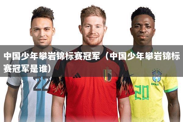 中国少年攀岩锦标赛冠军（中国少年攀岩锦标赛冠军是谁）