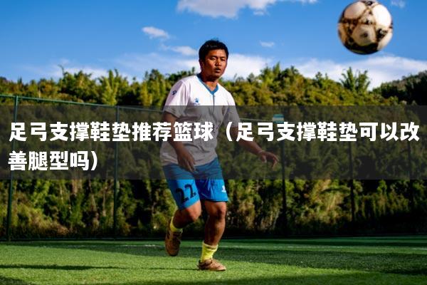 足弓支撑鞋垫推荐篮球（足弓支撑鞋垫可以改善腿型吗）