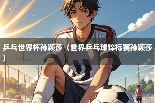 乒乓世界杯孙颖莎（世界乒乓球锦标赛孙颖莎）