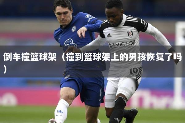 倒车撞篮球架（撞到篮球架上的男孩恢复了吗）