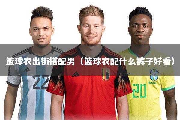 篮球衣出街搭配男（篮球衣配什么裤子好看）