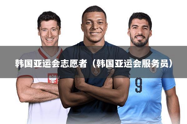 韩国亚运会志愿者(韩国亚运会服务员)