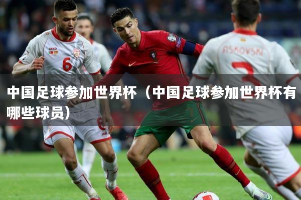 中国足球参加世界杯(中国足球参加世界杯有哪些球员)