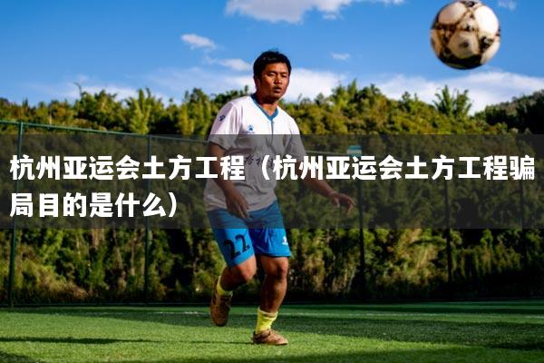 杭州亚运会土方工程（杭州亚运会土方工程骗局目的是什么）