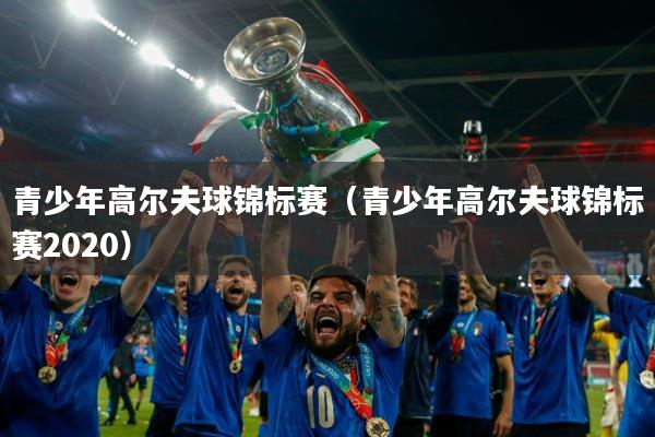 青少年高尔夫球锦标赛（青少年高尔夫球锦标赛2020）