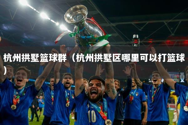 杭州拱墅篮球群（杭州拱墅区哪里可以打篮球）