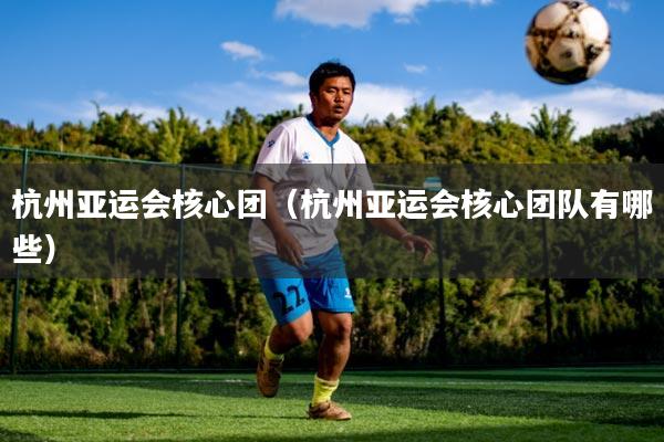 杭州亚运会核心团（杭州亚运会核心团队有哪些）