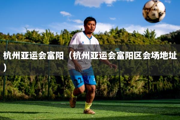 杭州亚运会富阳(杭州亚运会富阳区会场地址)