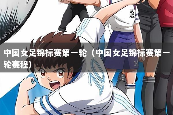 中国女足锦标赛第一轮（中国女足锦标赛第一轮赛程）