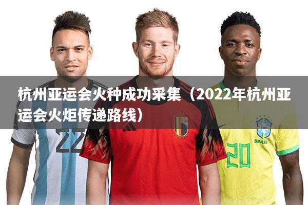 杭州亚运会火种成功采集(2022年杭州亚运会火炬传递路线)